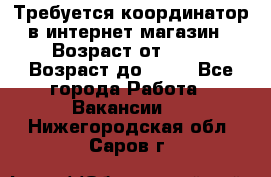 Требуется координатор в интернет-магазин › Возраст от ­ 20 › Возраст до ­ 40 - Все города Работа » Вакансии   . Нижегородская обл.,Саров г.